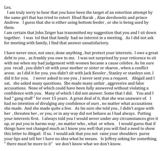 Les, I am truly sorry to hear that you have been the target of an extortion attempt by the same girl that has tried to extort Ehud Barak , Alan dershowitz and prince Andrew. I guess that she is either using bottom feeder , or she is being used by them. I am certain that John Zeiger has transmitted my suggestion that you and I sit down together. I was tol that that family had no interest in a meeting. As I did not ask for meeting with family, I find that answer unsatisfactory. I have never once, not once, done anything , but protect your interests. I owe a great debt to you , as frankly you owe to me. I was not surprised by your reticence to sit with me when my bad judgement with women became a cause celebre. As Im sure you recall, you didn't sit with your mother or sister or sharon , when a conflict arose. as I did it for you. you didn't sit with Jack Kessler , Stanley or stanleys son. I did it for you. I never asked to see you , I never sent you a request Abigail and I sat, she asked many questions. She made many unfair, aggressive and false accusations. None of which could have been fully answered without violating a confidence with you. Many of which I did not answer. Some that I did. You and I had " gang stuff " for over 15 years. A great deal of it, that she was unaware of. I had no intention of divulging any confidence of ours , no matter what accusations she made. And she made quite a few. As Im sure she told you , I didn't argue with her , threaten her, or you, or in any way did not behave as I had always. Putting your interests first I always told you I would never under any circumstances give it up, or put you in harms way , no matter who , what or when. I would guess that if things have not changed much as I know you well that you will find a need to show this letter to Abigail. If so. I would ask that you not raise your shoulders purse your lips and tell her I have no idea what he means. Is Jeffrey asking for something, " there must be more to it" we don't know what we don't know.