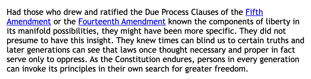 Had those who drew and ratified the Due Process Clauses of the Fifth Amendment or the Fourteenth Amendment known the components of liberty in its manifold possibilities, they might have been more specific. They did not presume to have this insight. They knew times can blind us to certain truths and later generations can see that laws once thought necessary and proper in fact serve only to oppress. As the Constitution endures, persons in every generation can invoke its principles in their own search for greater freedom.Had those who drew and ratified the Due Process Clauses of the Fifth Amendment or the Fourteenth Amendment known the components of liberty in its manifold possibilities, they might have been more specific. They did not presume to have this insight. They knew times can blind us to certain truths and later generations can see that laws once thought necessary and proper in fact serve only to oppress. As the Constitution endures, persons in every generation can invoke its principles in their own search for greater freedom.