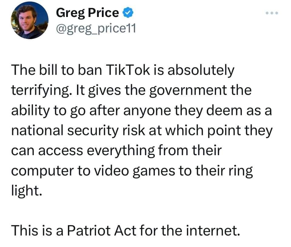 May be a Twitter screenshot of 1 person and text that says 'Greg Price @greg_price11 The bill to ban TikTok is absolutely terrifying. It gives the government the ability to go after anyone they deem as a national security risk at which point they can access everything from their computer to video games to their ring light. This is a Patriot Act for the internet.'