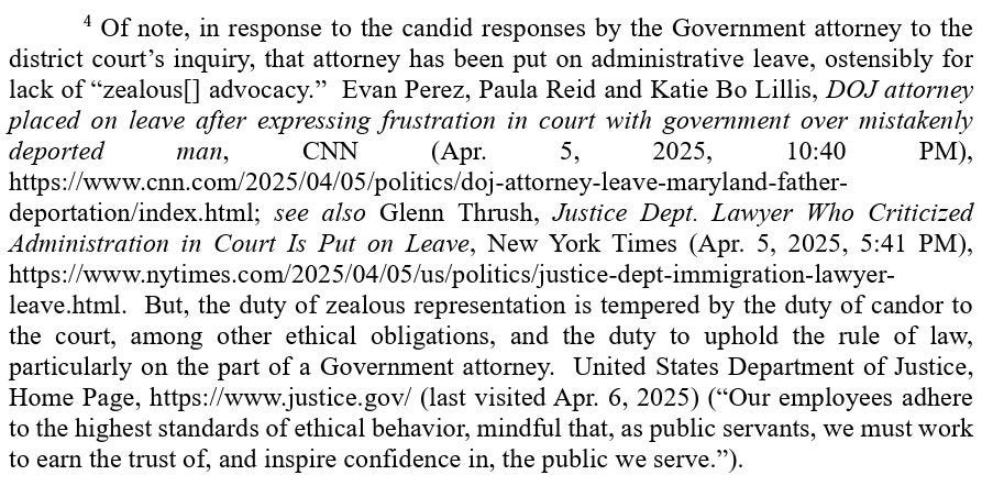 FN 4:
4Of note, in response to the candid responses by the Government attorney to the district court’s inquiry, that attorney has been put on administrative leave, ostensibly for lack of “zealous[] advocacy.”  Evan Perez, Paula Reid and Katie Bo Lillis, DOJ attorney placed on leave after expressing frustration in court with government over mistakenly deported man, CNN (Apr. 5, 2025, 10:40 PM), https://www.cnn.com/2025/04/05/politics/doj-attorney-leave-maryland-fatherdeportation/index.html; see also Glenn Thrush, Justice Dept. Lawyer Who Criticized Administration in Court Is Put on Leave, New York Times (Apr. 5, 2025, 5:41 PM), https://www.nytimes.com/2025/04/05/us/politics/justice-dept-immigration-lawyerleave.html.  But, the duty of zealous representation is tempered by the duty of candor to the court, among other ethical obligations, and the duty to uphold the rule of law, particularly on the part of a Government attorney.  United States Department of Justice, Home Page, https://www.justice.gov/ (last visited Apr. 6, 2025) (“Our employees adhere to the highest standards of ethical behavior, mindful that, as public servants, we must work to earn the trust of, and inspire confidence in, the public we serve.”). 