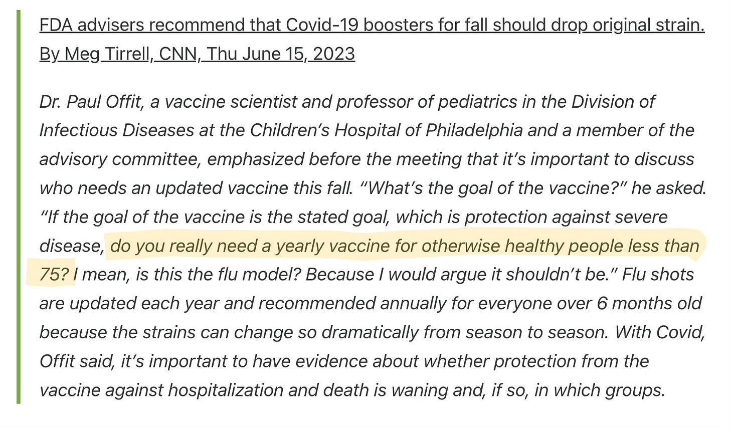 FDA advisers recommend that Covid-19 boosters for fall should drop original strain. By Meg Tirrell, CNN, Thu June 15, 2023

Dr. Paul Offit, a vaccine scientist and professor of pediatrics in the Division of Infectious Diseases at the Children’s Hospital of Philadelphia and a member of the advisory committee, emphasized before the meeting that it’s important to discuss who needs an updated vaccine this fall. “What’s the goal of the vaccine?” he asked. “If the goal of the vaccine is the stated goal, which is protection against severe disease, do you really need a yearly vaccine for otherwise healthy people less than 75? I mean, is this the flu model? Because I would argue it shouldn’t be.” Flu shots are updated each year and recommended annually for everyone over 6 months old because the strains can change so dramatically from season to season. With Covid, Offit said, it’s important to have evidence about whether protection from the vaccine against hospitalization and death is waning and, if so, in which groups.   
