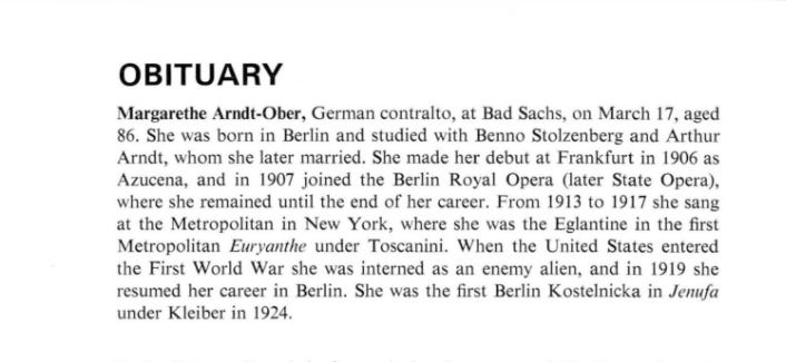 Margarethe Arndt Ober's obituary in a 1971 issue of Opera magazine. "Margarethe Arndt-Ober, German contralto, at Bad Sachs, on March 17, aged 86. She was born in Berlin and studied with Benno Stolzenberg and Arthur Arndt, whom she later married. She made her debut at Frankfurt in 1906 as Azucena, and in 1907 joined the Berlin Royal Opera (later State Opera), where she remained undil the end of her career. From 1913 to 1917 she sang at the Metropolitan Opera in New York, where she was the Eglantine in the first Metropolitan Euryanthe under Toscanini. When the United States entered the First World War she was interned as an enemy alien, and in 1919 she resumed her career in Berlin. She was the first Berlin Kostelnicka in Jenufa under Kleiber in 1924."