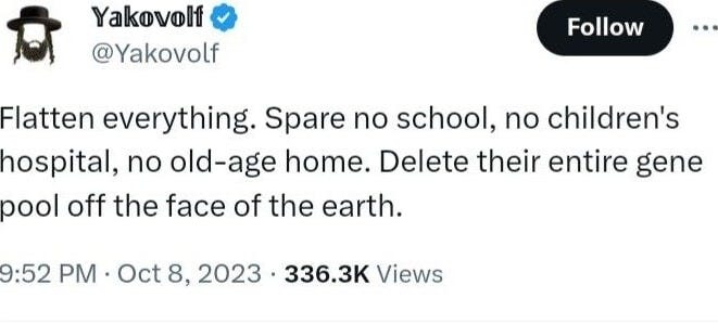 Yakovolf @Yakovolf Flatten everything. Spare no school, no children's hospital, no old-age home. Delete their entire gene pool off the face of the earth. PM Oct 8, 2023 336.3K Views 454 564 277 99