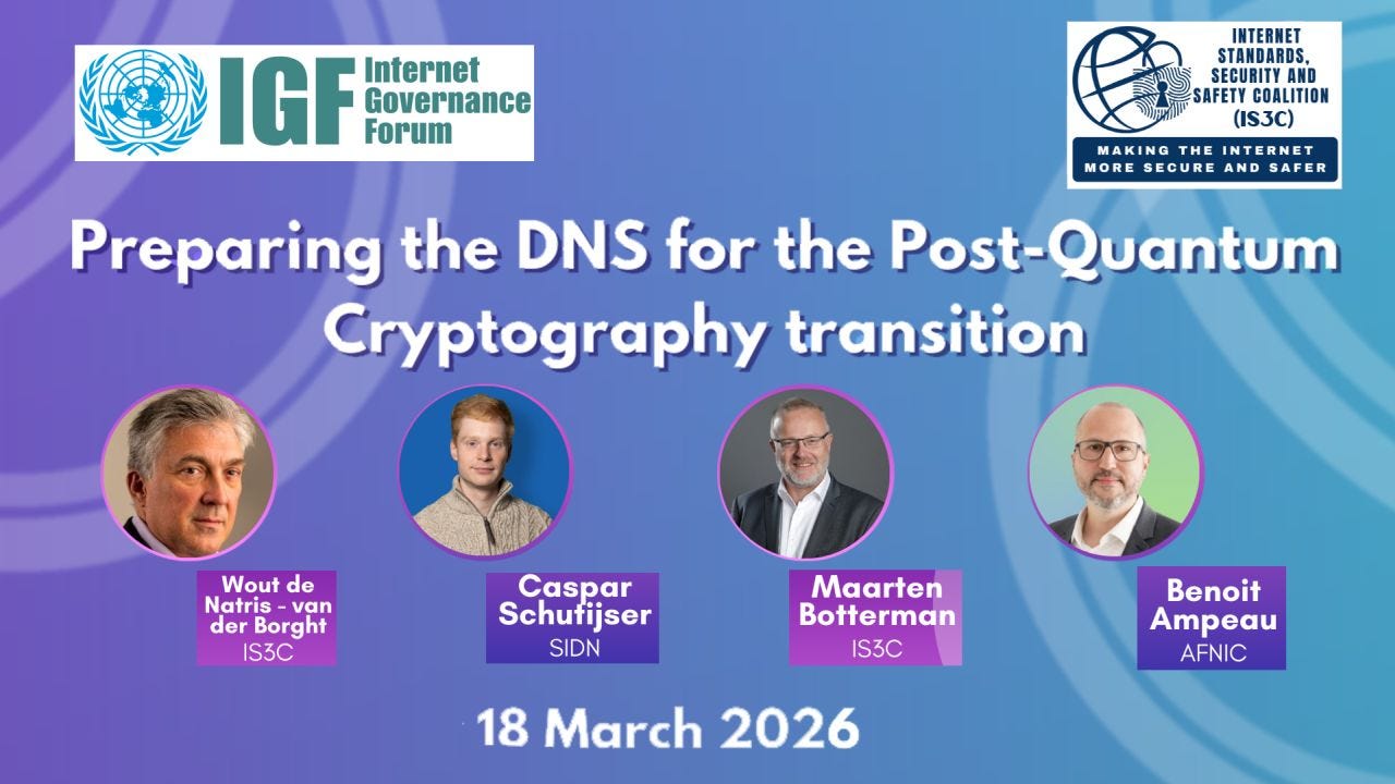 Promotional webinar banner with a blue–purple gradient background featuring logos of the Internet Governance Forum (IGF) and the Internet Standards, Security and Safety Coalition (IS3C). The title reads: “Preparing the DNS for the Post-Quantum Cryptography transition.” Four speaker headshots are shown in circular frames: Wout de Natris – van der Borgh (IS3C), Caspar Schutijser (SIDN), Maarten Botterman (IS3C), and Benoit Ampeau (AFNIC). The date “18 March 2026” appears at the bottom center. Promotional webinar banner with a blue–purple gradient background featuring logos of the Internet Governance Forum (IGF) and the Internet Standards, Security and Safety Coalition (IS3C). The title reads: “Preparing the DNS for the Post-Quantum Cryptography transition.” Four speaker headshots are shown in circular frames: Wout de Natris – van der Borgh (IS3C), Caspar Schutijser (SIDN), Maarten Botterman (IS3C), and Benoit Ampeau (AFNIC). The date “18 March 2026” appears at the bottom center.