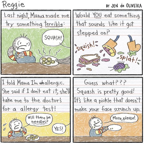 A piece of paper with writing and drawings by Reggie. “Last night, Mama made me try something terrible:” In the drawing, Reggie leans away from a plate held by Mama with an alarmed expression. “Squash!” she says from off panel. “Would YOU eat something that sounds like it got stepped on?” The drawing is of a pair of shoes stepping on bugs and sandwiches. “I told Mama I’m allergic. She says if I don’t eat it, she’ll take me to the doctors’ for an allergy test!” The drawing shows Reggie asking, “Will there be needles?” “YES!” says Mama from off panel. The last piece of text reads: “Guess what? Squash is pretty good! It’s like a pickle that doesn’t make your face scrunch up.” In the drawing, Reggie holds out an empty plate, saying “More please!”