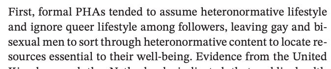 First, formal PHAs tended to assume heteronormative lifestyle and ignore queer lifestyle among followers, leaving gay and bisexual men to sort through heteronormative content to locate resources essential to their well-being.