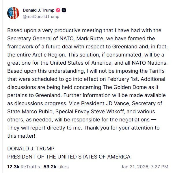 Donald J. Trump @realDonaldTrump Based upon a very productive meeting that I have had with the Secretary General of NATO, Mark Rutte, we have formed the framework of a future deal with respect to Greenland and, in fact, the entire Arctic Region. This solution, if consummated, will be a great one for the United States of America, and all NATO Nations. Based upon this understanding, I will not be imposing the Tariffs that were scheduled to go into effect on February 1st. Additional discussions are being held concerning The Golden Dome as it pertains to Greenland. Further information will be made available as discussions progress. Vice President JD Vance, Secretary of State Marco Rubio, Special Envoy Steve Witkoff, and various others, as needed, will be responsible for the negotiations - They will report directly to me. Thank you for your attention to this matter! DONALD J. TRUMP PRESIDENT OF THE UNITED STATES OF AMERICA
