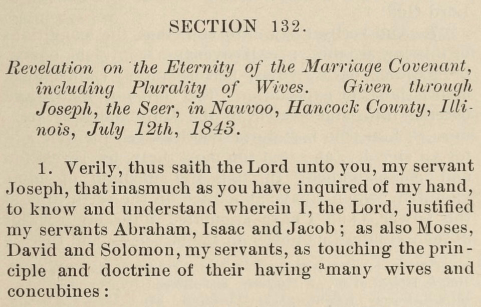 reads: “Section 132. Revelation on the Eternity of the Marriage Covenant, including Plurality of Wives. Given through Joseph, the Seer, in Nauvoo, Hancock County, Illinois, July 12, 1843. 1. Verily, thus saith the Lord unto you, my servant Joseph, that inasmuch as you have inquired of my hand, to know and understand wherein I, the Lord, justified my servants Abraham, Isaac, and Jacob; as also Moses, David and Solomon, my servants, as touching the principle and doctrine of their having many wives and concubines:”