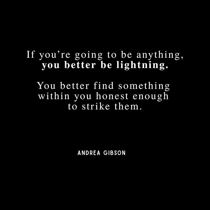 Quote 1: If we never deny the inevitable end of the story, we will write it more beautiful while we're alive. - Andrea Gibson. Quote 2: If you're going to be anything, you better be lightning. You better find something within you honest enough to strike them. - Andrea Gibson. Quote 3: I’ve written so many poems in my life. Isn’t it amazing that I came up so short? Isn’t it everything that I tried so hard and failed to write a single thing more beautiful than love. - Andrea Gibson. Quote 4: Pull the string on my back and I’ll say I LOVE YOU and mean it whenever you want - Andrea Gibson