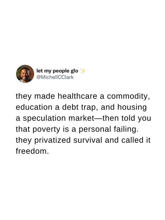 May be an image of 1 person and text that says 'let my people glo @MichellCClark they made healthcare a commodity, education a debt trap, and housing a speculation market market-then told you that poverty is a personal failing. they privatized survival and called it freedom.'