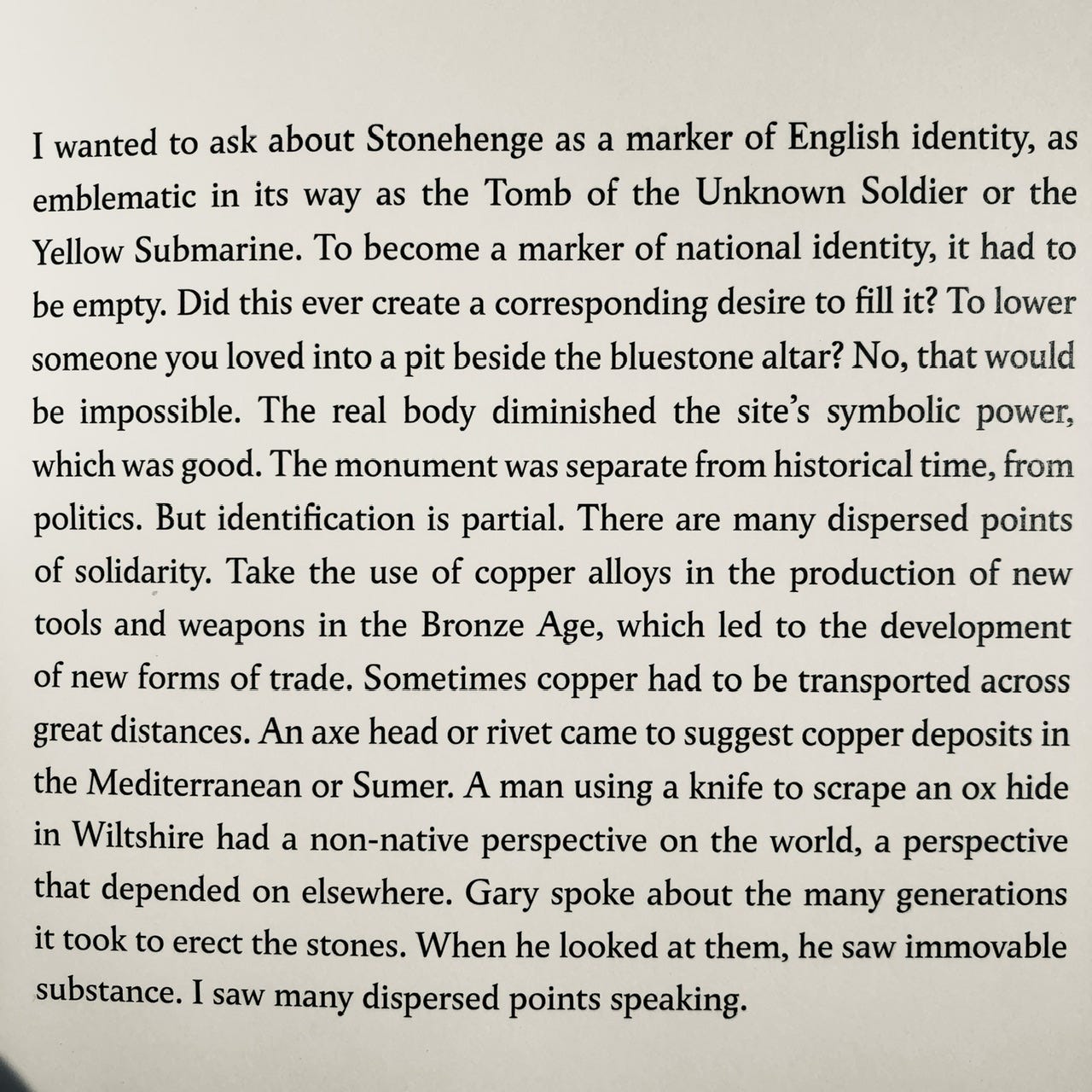 I wanted to ask about Stonehenge as a marker of English identity, as emblematic in its way as the Tomb of the Unknown Soldier or the Yellow Submarine. To become a marker of national identity, it had to be empty. Did this ever create a corresponding desire to fill it? To lower someone you loved into a pit beside the bluestone altar? No, that would be impossible. The real body diminished the site's symbolic power, which was good. The monument was separate from historical time, from politics. But identification is partial. There are many dispersed points of solidarity. Take the use of copper alloys in the production of new tools and weapons in the Bronze Age, which led to the development of new forms of trade. Sometimes copper had to be transported across great distances. An axe head or rivet came to suggest copper deposits in the Mediterranean or Sumer. A man using a knife to scrape an ox hide in Wiltshire had a non-native perspective on the world, a perspective that depended on elsewhere. Gary spoke about the many generations it took to erect the stones. When he looked at them, he saw immovable substance. I saw many dispersed points speaking.