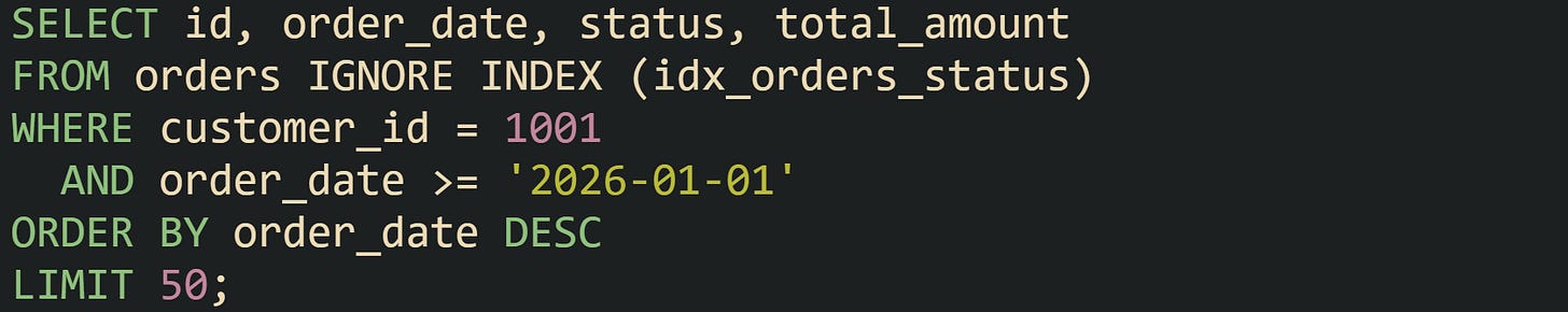 SELECT id, order_date, status, total_amount FROM orders IGNORE INDEX (idx_orders_status) WHERE customer_id = 1001   AND order_date >= '2026-01-01' ORDER BY order_date DESC LIMIT 50;