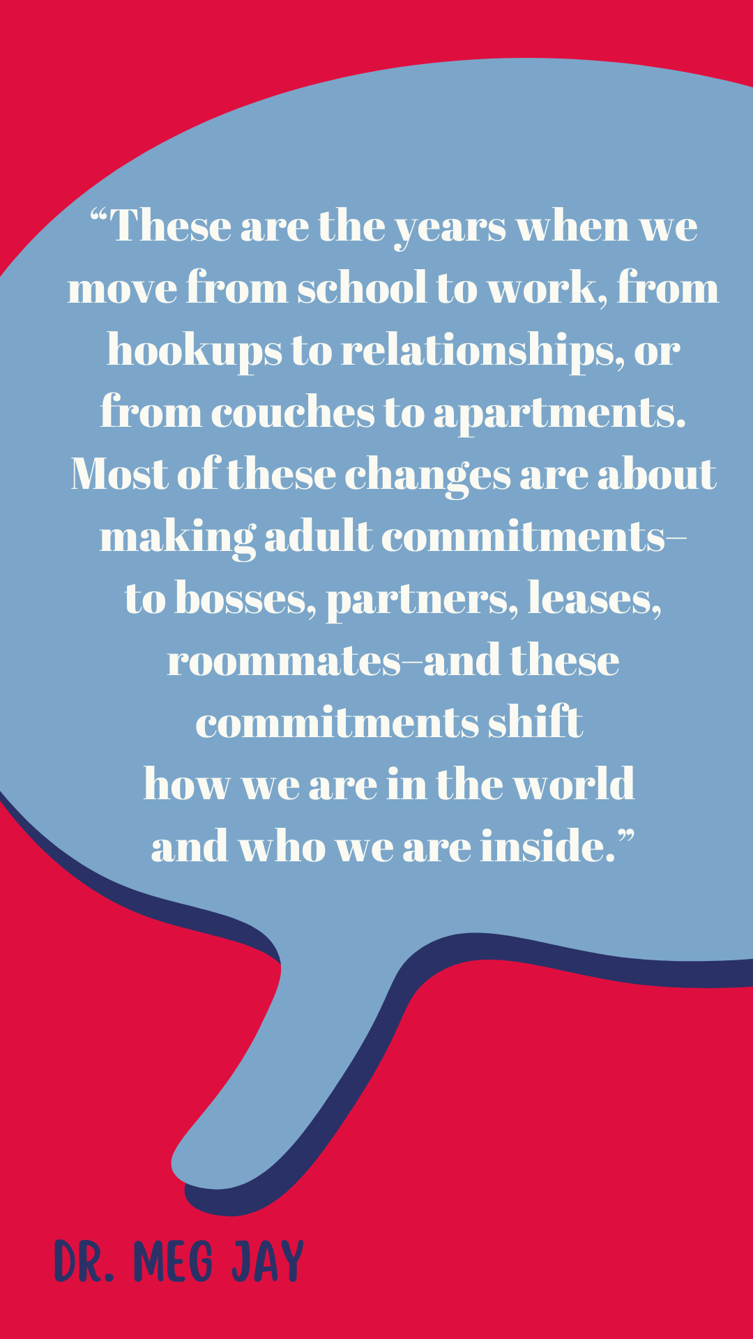 “These are the years when we move from school to work, from hookups to relationships, or from couches to apartments. Most of these changes are about making adult commitments–to bosses, partners, leases, roommates–and these commitments shift how we are in the world and who we are inside,” said Dr. Meg Jay.