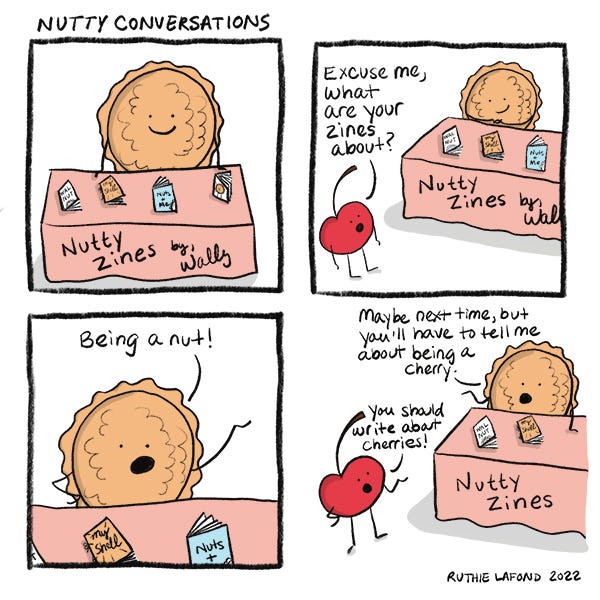 Walnut is sitting at a table covered in a pink cloth with several zines on display. Cherry comes by and asks what the zines are about. Walnut replies, "Being a nut!" Cherry thinks that Walnut should write about cherries, and Walnut says that Cherry will have to tell him about being a cherry.