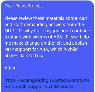 May be an image of text that says "Dear Pears Project, Please review these materials about ABA and start demanding answers from the NDP. It's why I lost my job and I continue to stand with victims of ABA. Please help me make change on the left and abolish NDP support for ABA, which is child abuse. Talk to Lulu. Adam https:/agaldainubsaakk/h com/p/th e-ndp-sil-supports-child-abuse -still- still-supports- child abuse e-ndp"
