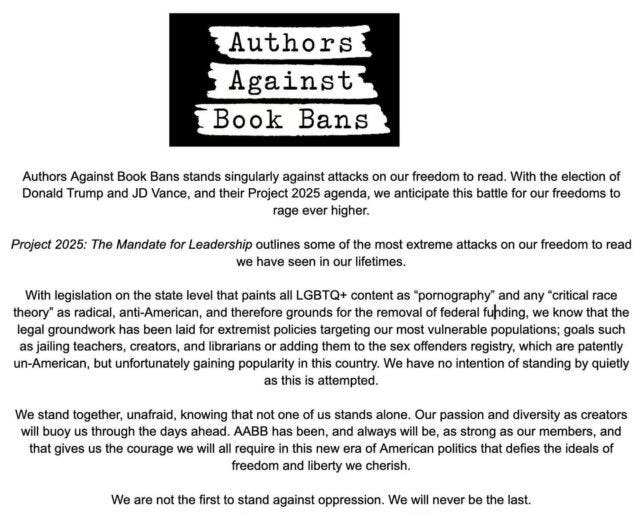 Authors against Book Bans stands singularly against attacks on our freedom to read. With the election of Donald Trump and JD Vance and their Project 2025 agenda, we anticipate this battle for our freedoms to rage even higher. Project 2025: The Mandate for Leadership outlines some of the most extreme attacks on our freedom to read we have seen in our lifetimes. With legislation on the state level that paints all LGBTQ+ content as "pornography" and any "critical race theory" as radical, anti-America, and therefore grounds for the removal of federal funding, we know that the legal groundwork has been laid for extremist policies targeting our most vulnerable populations; goals such as jailing teachers, creators, and librarians or adding them to the sex offender registry, which are patently un-American, but unfortunately gaining popularity in this country. We have no intention of standing by quietly as this is attempted. We stand together, unafraid, knowing that not one of us stands alone. Our passion and diversity as creators will buoy us through the days ahead. AABB has been, and always will be, as strong as our members, and that gives us the courage we will all require in this new era of American politics that defies the ideals of freedom and liberty we cherish. We are not the first to stand against oppression. We will never be the last.