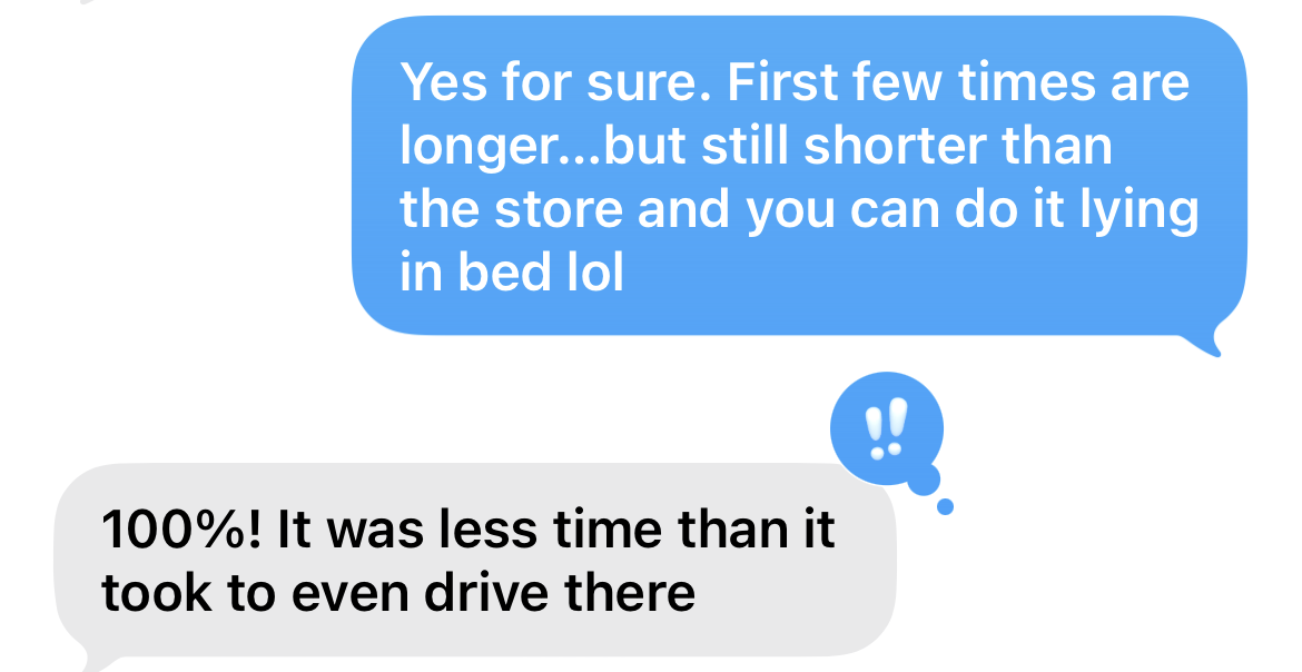 "Yes for sure. First few times are longer, but still shorter than the store and you can do it lying in bed lol" and the reply "100%! It was less time than it took to even drive there." "Yes for sure. First few times are longer, but still shorter than the store and you can do it lying in bed lol" and the reply "100%! It was less time than it took to even drive there."