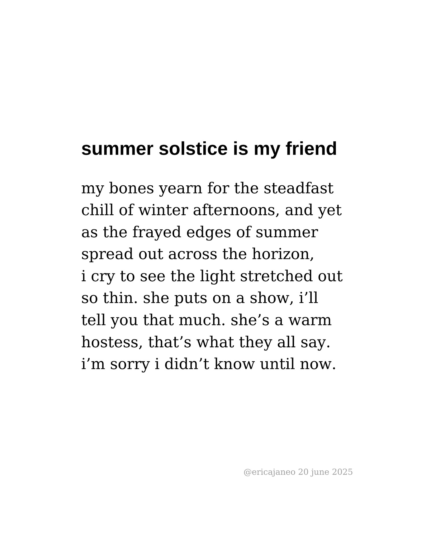summer solstice is my friend  my bones yearn for the steadfast chill of winter afternoons, and yet as the frayed edges of summer spread out across the horizon, i cry to see the light stretched out so thin. she puts on a show, i’ll tell you that much. she’s a warm  hostess, that’s what they all say.  i’m sorry i didn’t know until now.