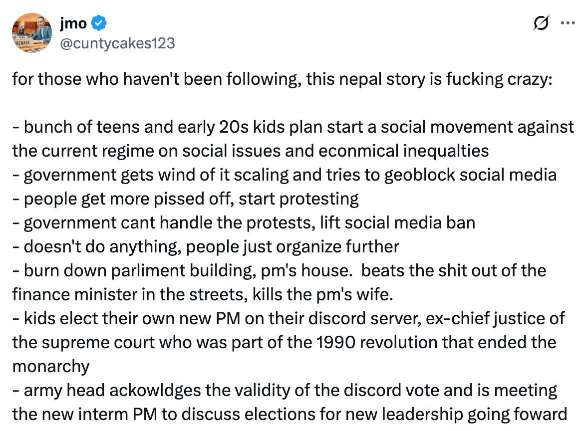 See new posts Conversation jmo @cuntycakes123 for those who haven't been following, this nepal story is fucking crazy:  - bunch of teens and early 20s kids plan start a social movement against the current regime on social issues and econmical inequalties - government gets wind of it scaling and tries to geoblock social media - people get more pissed off, start protesting - government cant handle the protests, lift social media ban - doesn't do anything, people just organize further  - burn down parliment building, pm's house.  beats the shit out of the finance minister in the streets, kills the pm's wife. - kids elect their own new PM on their discord server, ex-chief justice of the supreme court who was part of the 1990 revolution that ended the monarchy - army head ackowldges the validity of the discord vote and is meeting the new interm PM to discuss elections for new leadership going foward   See new posts Conversation jmo @cuntycakes123 for those who haven't been following, this nepal story is fucking crazy:  - bunch of teens and early 20s kids plan start a social movement against the current regime on social issues and econmical inequalties - government gets wind of it scaling and tries to geoblock social media - people get more pissed off, start protesting - government cant handle the protests, lift social media ban - doesn't do anything, people just organize further  - burn down parliment building, pm's house.  beats the shit out of the finance minister in the streets, kills the pm's wife. - kids elect their own new PM on their discord server, ex-chief justice of the supreme court who was part of the 1990 revolution that ended the monarchy - army head ackowldges the validity of the discord vote and is meeting the new interm PM to discuss elections for new leadership going foward