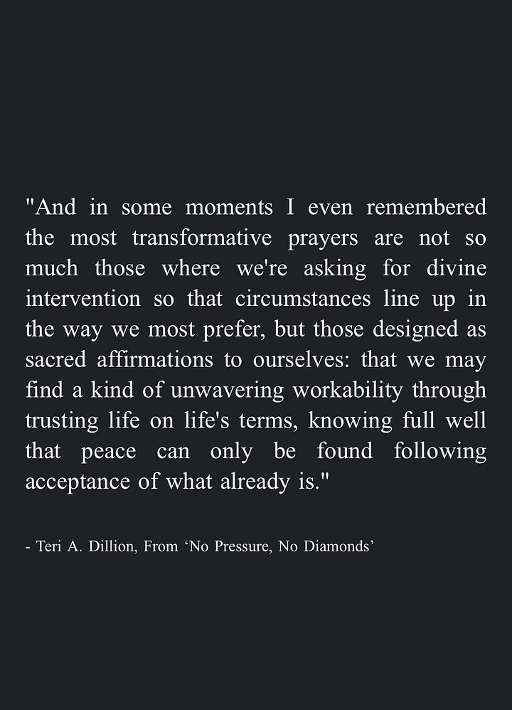 Image 1: "We can become a helper ourselves, in whatever way our circumstances allow. While we can't take each other's pain away, we can hold space for each other to hear it, nodding at each other's rage and listening to each other's silence. We can honor dismay enough to give it the room it needs without turning away in numb distraction, even allowing our own tears to pool in good company. By saying yes to the guttedness and the great love, we may remember they are inseparable." - Teri A. Dillion, From 'No Pressure, No Diamonds' Image 2: "Eventually we can gather together the lessons learned in survival and share them with others -even if it's simply a quiet internal mercy for everyone who feels similarly broken. In this way we may weave our pain into a tapestry that warms others, or protects them, or companions them." - Teri A. Dillion, From 'No Pressure, No Diamonds' Image 3: "And in some moments I even remembered the most transformative prayers are not so much those where we're asking for divine intervention so that circumstances line up in the way we most prefer, but those designed as sacred affirmations to ourselves: that we may find a kind of unwavering workability through trusting life on life's terms, knowing full well that peace can only be found following acceptance of what already is." - Teri A. Dillion, From 'No Pressure, No Diamonds' Image 4: "The more we can rest in our vast, broken-open heart—-and the more we can cherish the body we have no matter how limp or exhausted or disfigured-the more equipped we are to inhabit the life we've been entrusted with courage." - Teri A. Dillion, From 'No Pressure, No Diamonds'