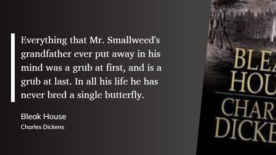 Stylised blockquote from BLEAK HOUSE by Charles Dickens, on black background with detail of cover. "Everything that Mr. Smallweed's grandfather ever put away in his mind was a grub at first, and is a grub at last. In all his life he has never bred a single butterfly." Stylised blockquote from BLEAK HOUSE by Charles Dickens, on black background with detail of cover. "Everything that Mr. Smallweed's grandfather ever put away in his mind was a grub at first, and is a grub at last. In all his life he has never bred a single butterfly."