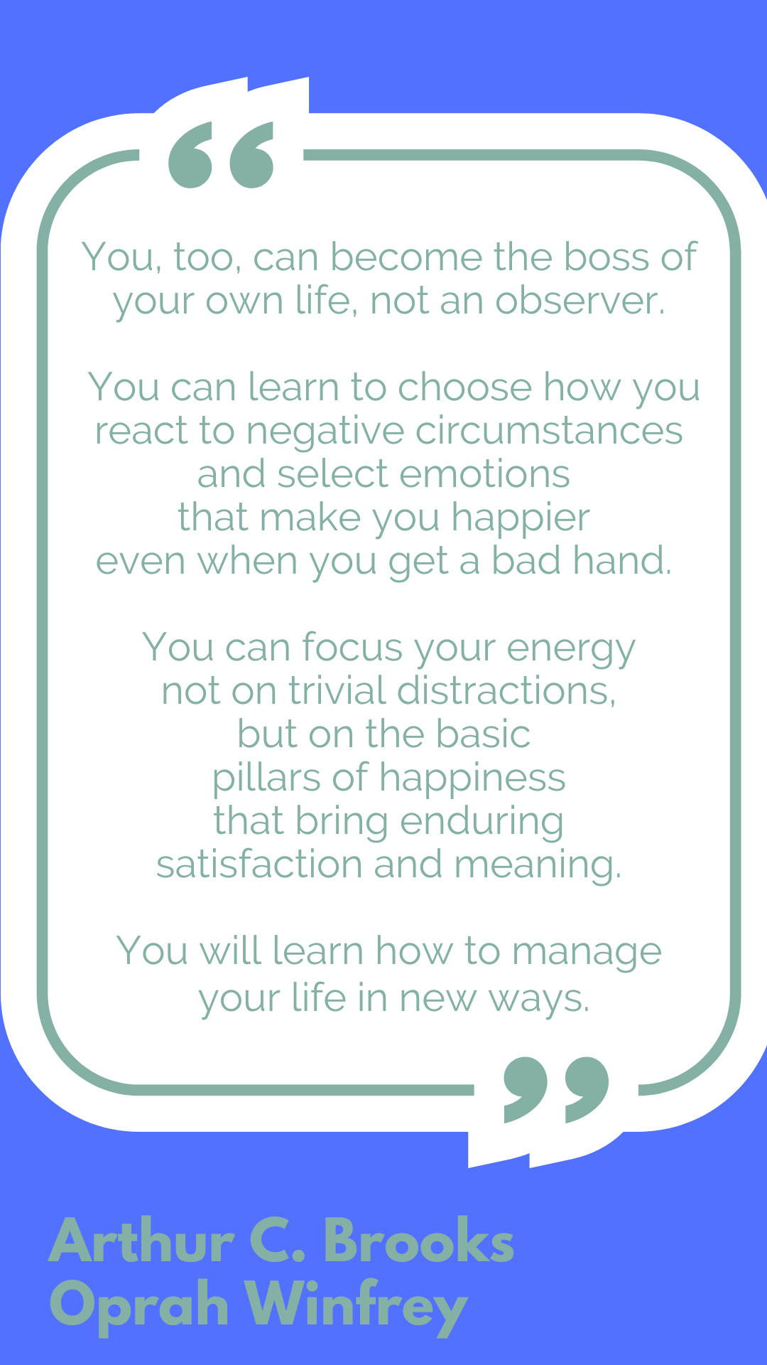 "You, too, can become the boss of your own life, not an observer. You can learn to choose how you react to negative circumstances and select emotions that make you happier even when you get a bad hand. You can focus your energy not on trivial distractions, but on the basic pillars of happiness that bring enduring satisfaction and meaning. You will learn how to manage your life in new ways," said Arthiur C. Brooks and Oprah Winfrey.
