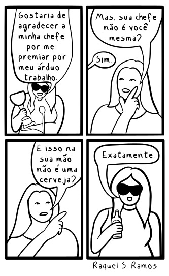 A imagem apresenta uma tirinha de quadrinhos em preto e branco, estruturada em quatro quadros organizados em uma grade de duas linhas e duas colunas, com a assinatura de Raquel S. Ramos na parte inferior. No primeiro quadro, posicionado no canto superior esquerdo, uma mulher usando óculos escuros segura um troféu e declara que gostaria de agradecer à sua chefe por premiá-la por seu árduo trabalho. No segundo quadro, no canto superior direito, outra mulher com traços físicos muito semelhantes adota uma postura reflexiva, com o dedo indicador no queixo, e a questiona se ela mesma não é a sua própria chefe, obtendo uma resposta afirmativa em um balão menor. No terceiro quadro, situado no canto inferior esquerdo, a mulher questionadora aponta em direção à mão da protagonista e indaga se o objeto que ela carrega não é, na verdade, uma cerveja. Por fim, no quarto quadro, no canto inferior direito, a personagem principal reaparece sorrindo com seus óculos escuros, segurando uma garrafa de cerveja no lugar onde antes estava o troféu, e conclui a conversa dizendo: "Exatamente."
