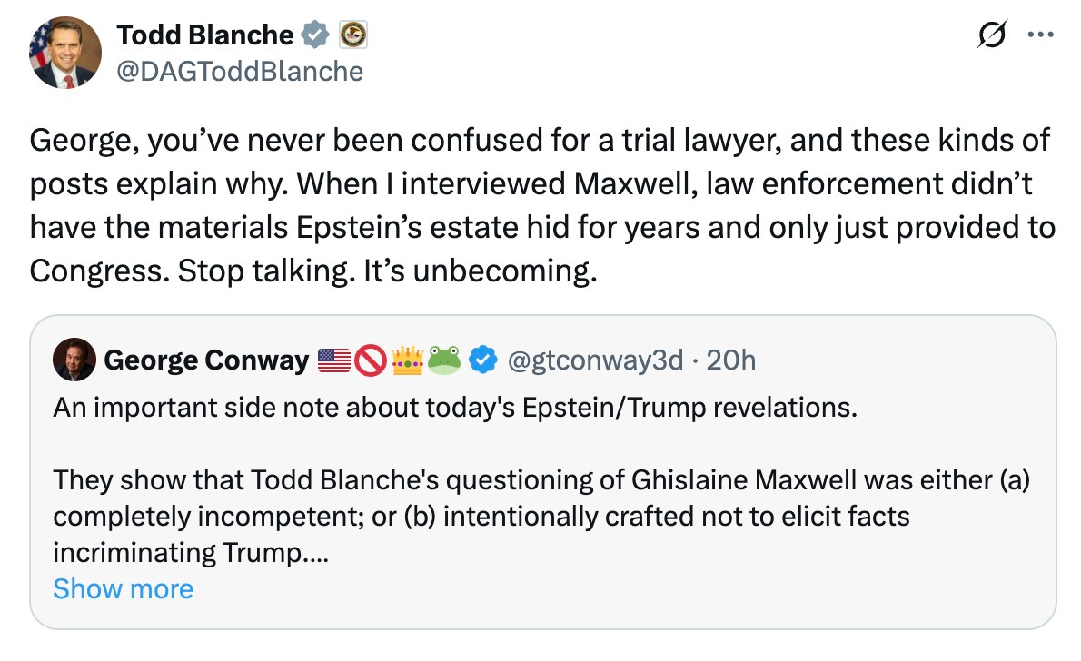 May be a Twitter screenshot of text that says 'Todd Blanche @DAGToddBlanche George, you've never been confused for a trial lawyer, and these kinds of posts explain why. When interviewed Maxwell, law enforcement didn't have the materials Epstein's estate hid for years and only just provided to Congress. Stop talking. It's unbecoming. George Conway @gtconway3d 20h An important side note about today's Epstein/Trun Trump revelations. They show that Todd Blanche's questioning of Ghislaine Maxwell was either (a) completely incompetent; or (b) intentionally crafted not to elicit facts incriminating Trump.... Show more'