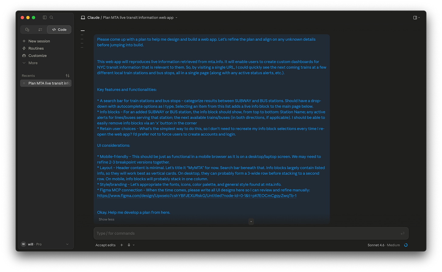 Screenshot of Claude desktop, with Claude Code project open. Blue text (a submitted user query) reads: "Please come up with a plan to help me design and build a web app. Let’s refine the plan and align on any unknown details before jumping into build. This web app will reproduces live information retrieved from mta.info. It will enable users to create custom dashboards for NYC transit information that is relevant to them. So, by visiting a single URL, I could quickly see the next coming trains at a few different local train stations and bus stops, all in a single page (along with any active status alerts, etc.). Key features and functionalities: * A search bar for train stations and bus stops – categorize results between SUBWAY and BUS stations. Should have a drop-down with autocomplete options as I type. Selecting an item from this list adds a live info block to the main page below. * Info blocks – For an added SUBWAY or BUS station, the info block should show, from top to bottom: Station Name; any active alerts for lines/buses serving that station; the next available trains/buses (in both directions, if applicable). I should be able to easily remove info blocks via an ‘x’ button in the corner * Retain user choices – What’s the simplest way to do this, so I don’t need to recreate my info block selections every time I re-open the web app? I’d prefer not to force users to create accounts and login. UI considerations: * Mobile-friendly – This should be just as functional in a mobile browser as it is on a desktop/laptop screen. We may need to refine 2-3 breakpoint versions together. * Layout – Header content is minimal. Let’s title it “MyMTA” for now. Search bar beneath that. Info blocks largely contain listed info, so they will work best as vertical cards. On desktop, they can probably form a 3-wide row before stacking to a second row. On mobile, info blocks will probably stack in one column. * Style/branding – Let’s appropriate the fonts, icons, color palette, and general style found at mta.info. * Figma MCP connection – When the time comes, please write all UI designs here so I can review and refine manually: https://www.figma.com/design/Upxseio7cshYBFJEXURskG/Untitled?node-id=0-1&t=pKfEOCmCgqyZwqTb-1 Okay. Help me develop a plan from here." Screenshot of Claude desktop, with Claude Code project open. Blue text (a submitted user query) reads: "Please come up with a plan to help me design and build a web app. Let’s refine the plan and align on any unknown details before jumping into build. This web app will reproduces live information retrieved from mta.info. It will enable users to create custom dashboards for NYC transit information that is relevant to them. So, by visiting a single URL, I could quickly see the next coming trains at a few different local train stations and bus stops, all in a single page (along with any active status alerts, etc.). Key features and functionalities: * A search bar for train stations and bus stops – categorize results between SUBWAY and BUS stations. Should have a drop-down with autocomplete options as I type. Selecting an item from this list adds a live info block to the main page below. * Info blocks – For an added SUBWAY or BUS station, the info block should show, from top to bottom: Station Name; any active alerts for lines/buses serving that station; the next available trains/buses (in both directions, if applicable). I should be able to easily remove info blocks via an ‘x’ button in the corner * Retain user choices – What’s the simplest way to do this, so I don’t need to recreate my info block selections every time I re-open the web app? I’d prefer not to force users to create accounts and login. UI considerations: * Mobile-friendly – This should be just as functional in a mobile browser as it is on a desktop/laptop screen. We may need to refine 2-3 breakpoint versions together. * Layout – Header content is minimal. Let’s title it “MyMTA” for now. Search bar beneath that. Info blocks largely contain listed info, so they will work best as vertical cards. On desktop, they can probably form a 3-wide row before stacking to a second row. On mobile, info blocks will probably stack in one column. * Style/branding – Let’s appropriate the fonts, icons, color palette, and general style found at mta.info. * Figma MCP connection – When the time comes, please write all UI designs here so I can review and refine manually: https://www.figma.com/design/Upxseio7cshYBFJEXURskG/Untitled?node-id=0-1&t=pKfEOCmCgqyZwqTb-1 Okay. Help me develop a plan from here."