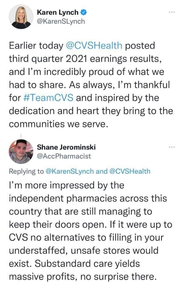 May be a Twitter screenshot of 1 person and text that says 'Karen Lynch @KarenSLynch Earlier today @CVSHealth posted third quarter 2021 earnings results, and I'm incredibly proud of what we had to share. As always, I'm thankful for #TeamCVS and inspired by the dedication and heart they bring to the communities we serve. Shane Jerominski @AccPharmacist Replying to @KarenSLynch and @CVSHealth I'm more impressed by the independent pharmacies across this country that are still managing to keep their doors open. If it were up to CVS no alternatives to filling in your understaffed, unsafe stores would exist. Substandard care yields massive profits, no surprise there.' May be a Twitter screenshot of 1 person and text that says 'Karen Lynch @KarenSLynch Earlier today @CVSHealth posted third quarter 2021 earnings results, and I'm incredibly proud of what we had to share. As always, I'm thankful for #TeamCVS and inspired by the dedication and heart they bring to the communities we serve. Shane Jerominski @AccPharmacist Replying to @KarenSLynch and @CVSHealth I'm more impressed by the independent pharmacies across this country that are still managing to keep their doors open. If it were up to CVS no alternatives to filling in your understaffed, unsafe stores would exist. Substandard care yields massive profits, no surprise there.'
