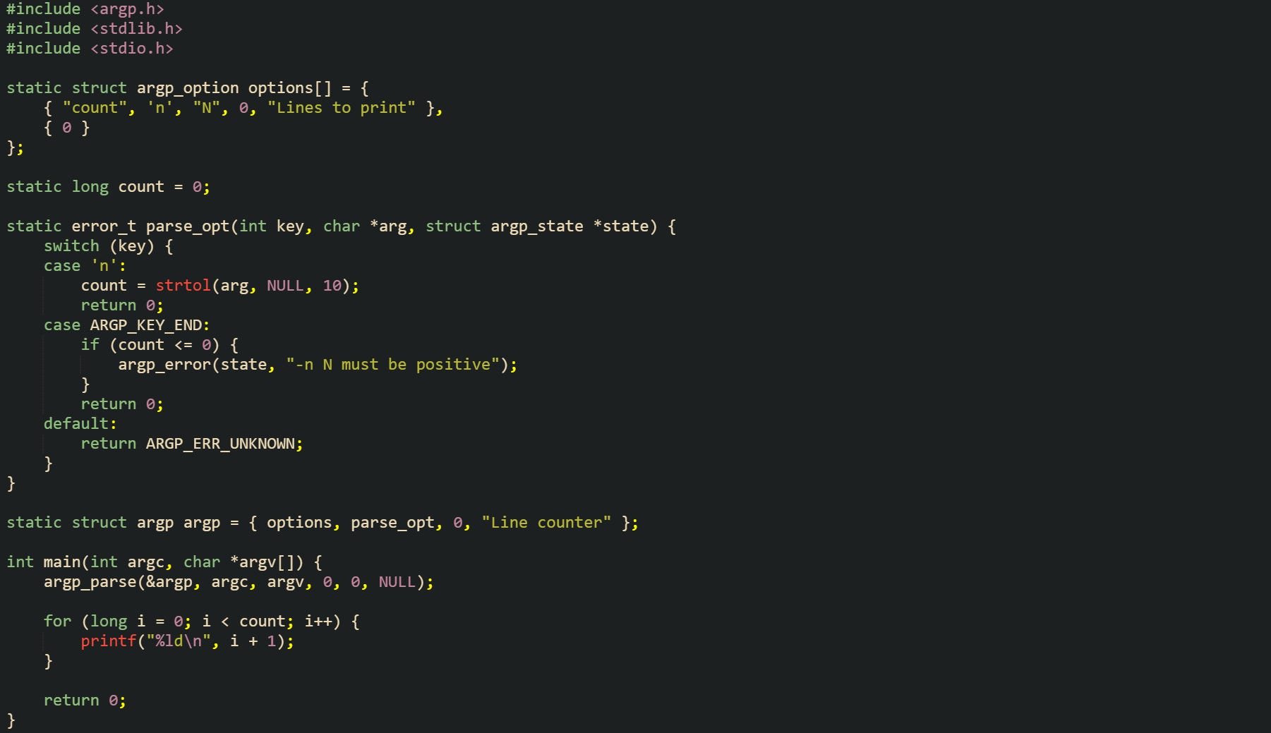 #include <argp.h> #include <stdlib.h> #include <stdio.h>  static struct argp_option options[] = {     { "count", 'n', "N", 0, "Lines to print" },     { 0 } };  static long count = 0;  static error_t parse_opt(int key, char *arg, struct argp_state *state) {     switch (key) {     case 'n':         count = strtol(arg, NULL, 10);         return 0;     case ARGP_KEY_END:         if (count <= 0) {             argp_error(state, "-n N must be positive");         }         return 0;     default:         return ARGP_ERR_UNKNOWN;     } }  static struct argp argp = { options, parse_opt, 0, "Line counter" };  int main(int argc, char *argv[]) {     argp_parse(&argp, argc, argv, 0, 0, NULL);      for (long i = 0; i < count; i++) {         printf("%ld\n", i + 1);     }      return 0; }