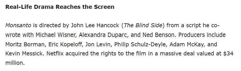 The document details the film 'Monsanto,' directed by John Lee Hancock, with a script co-written by Michael Wisner, Alexandra Duparc, and Ned Benson, and produced by Moritz Borman, Eric Kopeloff, Jon Levin, Philip Schulz-Deyle, Adam McKay, and Kevin Messick, which Netflix acquired for $34 million.
AI-generated content may be incorrect. The document details the film 'Monsanto,' directed by John Lee Hancock, with a script co-written by Michael Wisner, Alexandra Duparc, and Ned Benson, and produced by Moritz Borman, Eric Kopeloff, Jon Levin, Philip Schulz-Deyle, Adam McKay, and Kevin Messick, which Netflix acquired for $34 million.
AI-generated content may be incorrect.