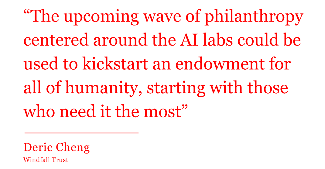 The quote from Deric Cheng of Windfall Trust reads: “The upcoming wave of philanthropy centered around the AI labs could be used to kickstart an endowment for all of humanity, starting with those who need it the most” The quote from Deric Cheng of Windfall Trust reads: “The upcoming wave of philanthropy centered around the AI labs could be used to kickstart an endowment for all of humanity, starting with those who need it the most”