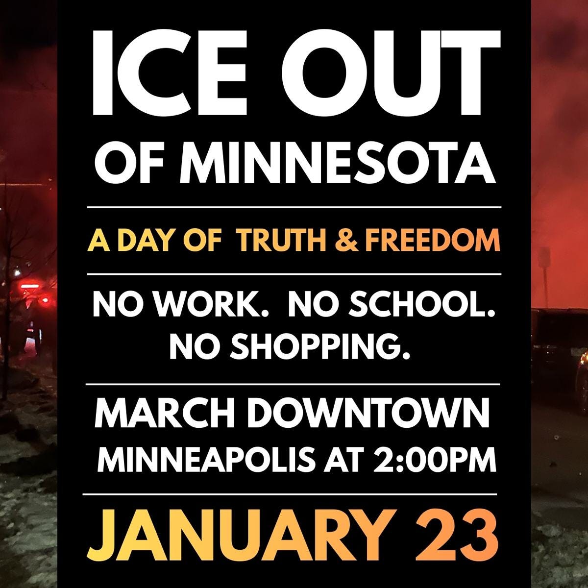 May be an image of text that says 'ICE OUT OF MINNESOTA A DAY OF TRUTH & FREEDOM NO WORK. NO SCHOOL. NO SHOPPING. MARCH DOWNTOWN MINNEAPOLIS AT 2:00PM JANUARY 23' May be an image of text that says 'ICE OUT OF MINNESOTA A DAY OF TRUTH & FREEDOM NO WORK. NO SCHOOL. NO SHOPPING. MARCH DOWNTOWN MINNEAPOLIS AT 2:00PM JANUARY 23'