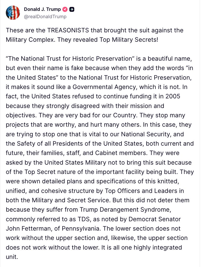 Donald J. Trump 0 & @realDonald Trump These are the TREASONISTS that brought the suit against the Military Complex. They revealed Top Military Secrets! "The National Trust for Historic Preservation" is a beautiful name, but even their name is fake because when they add the words "in the United States" to the National Trust for Historic Preservation, it makes it sound like a Governmental Agency, which it is not. In fact, the United States refused to continue funding it in 2005 because they strongly disagreed with their mission and objectives. They are very bad for our Country. They stop many projects that are worthy, and hurt many others. In this case, they are trying to stop one that is vital to our National Security, and the Safety of all Presidents of the United States, both current and future, their families, staff, and Cabinet members. They were asked by the United States Military not to bring this suit because of the Top Secret nature of the important facility being built. They were shown detailed plans and specifications of this knitted, unified, and cohesive structure by Top Officers and Leaders in both the Military and Secret Service. But this did not deter them because they suffer from Trump Derangement Syndrome, commonly referred to as TDS, as noted by Democrat Senator John Fetterman, of Pennsylvania. The lower section does not work without the upper section and, likewise, the upper section does not work without the lower. It is all one highly integrated unit.
