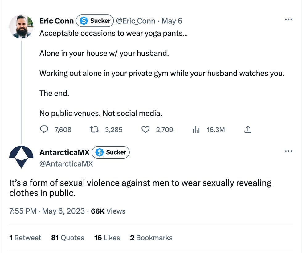 Tweet 1: Acceptable occasions to wear yoga pants\u2026 Alone in your house w/ your husband. Working out alone in your private gym while your husband watches you. The end. No public venues. Not social media. Tweet 2: It\u2019s a form of sexual violence against men to wear sexually revealing clothes in public. Tweet 1: Acceptable occasions to wear yoga pants\u2026 Alone in your house w/ your husband. Working out alone in your private gym while your husband watches you. The end. No public venues. Not social media. Tweet 2: It\u2019s a form of sexual violence against men to wear sexually revealing clothes in public.