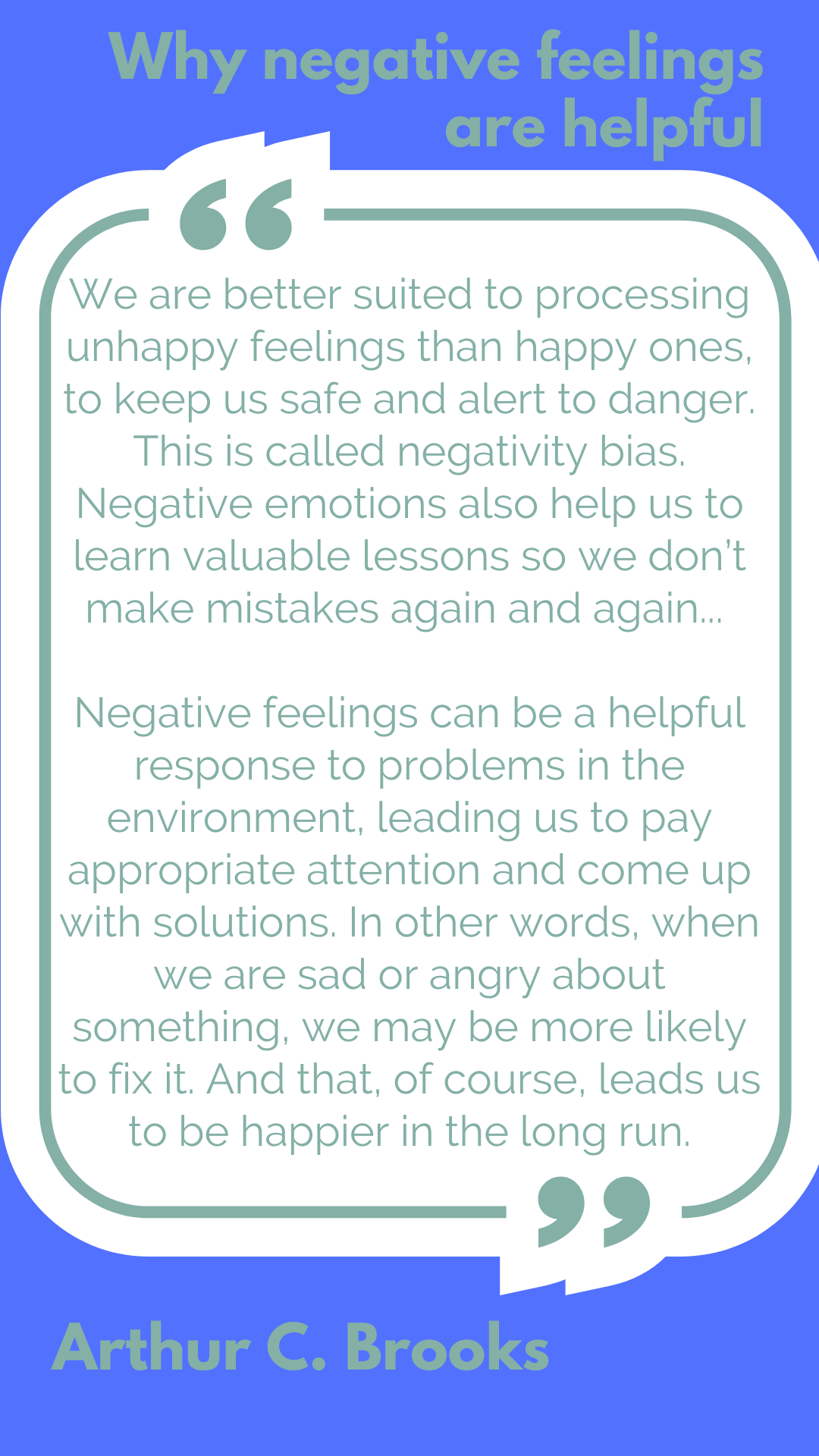 Why negative feelings are helpful “We are better suited to processing unhappy feelings than happy ones, to keep us safe and alert to danger. This is called negativity bias. Negative emotions also help us to learn valuable lessons so we don’t make mistakes again and again…Negative feelings can be a helpful response to problems in the environment, leading us to pay appropriate attention and come up with solutions. In other words, when we are sad or angry about something, we may be more likely to fix it. And that, of course, leads us to be happier in the long run,” said Athur C. Brooks.