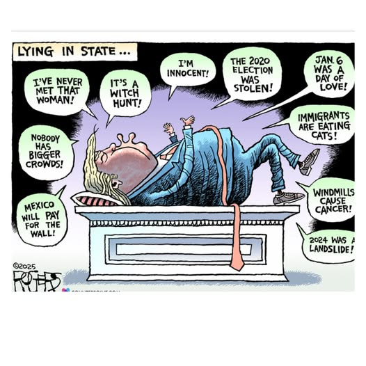 May be an image of text that says 'LYING IN STATE... I'VE NEVER MET METTHAT THAT WOMAN! I'M INNOCENT! לידן WITCH HUNT! THE 2020 ELECTION WAS STOLEN! JAN. 6 WAS A DAY OF LOVE! NOBODY HAS BIGGER CROWDS! IMMIGRANTS ARE EATING CATS! MEXICO WILL PAY FOR THE WALL! WINDMILLS CAUSE CANCER! ©2025 एयাन. 2024 WAS LANDSLIDE!' May be an image of text that says 'LYING IN STATE... I'VE NEVER MET METTHAT THAT WOMAN! I'M INNOCENT! לידן WITCH HUNT! THE 2020 ELECTION WAS STOLEN! JAN. 6 WAS A DAY OF LOVE! NOBODY HAS BIGGER CROWDS! IMMIGRANTS ARE EATING CATS! MEXICO WILL PAY FOR THE WALL! WINDMILLS CAUSE CANCER! ©2025 एयাन. 2024 WAS LANDSLIDE!'