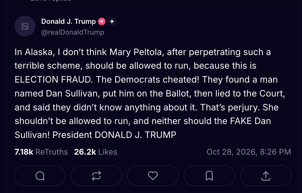 In Alaska, I don’t think Mary Peltola, after perpetrating such a terrible scheme, should be allowed to run, because this is ELECTION FRAUD. The Democrats cheated! They found a man named Dan Sullivan, put him on the Ballot, then lied to the Court, and said they didn’t know anything about it. That’s perjury. She shouldn’t be allowed to run, and neither should the FAKE Dan Sullivan! President DONALD J. TRUMP In Alaska, I don’t think Mary Peltola, after perpetrating such a terrible scheme, should be allowed to run, because this is ELECTION FRAUD. The Democrats cheated! They found a man named Dan Sullivan, put him on the Ballot, then lied to the Court, and said they didn’t know anything about it. That’s perjury. She shouldn’t be allowed to run, and neither should the FAKE Dan Sullivan! President DONALD J. TRUMP