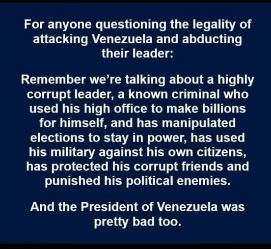 May be an image of text that says 'For anyone questioning the legality of attacking Venezuela and abducting their leader: Remember we're talking about a highly corrupt leader, a known criminal who used his high office to make billions for himself, and has manipulated elections to stay in power, has used his military against his own citizens, has protected his corrupt friends and punished his political enemies. And the President of Venezuela was pretty bad too.'