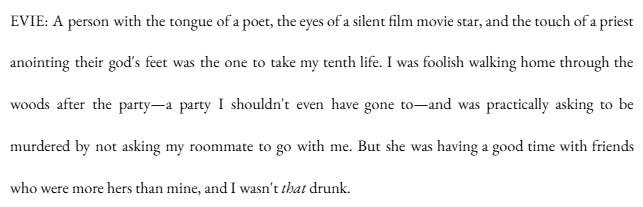 EVIE: A person with the tongue of a poet, the eyes of a silent film movie star, and the touch of a priest anointing their god's feet was the one to take my tenth life. I was foolish walking home through the woods after the party—a party I shouldn't even have gone to—and was practically asking to be murdered by not asking my roommate to go with me. But she was having a good time with friends who were more hers than mine, and I wasn't that drunk. EVIE: A person with the tongue of a poet, the eyes of a silent film movie star, and the touch of a priest anointing their god's feet was the one to take my tenth life. I was foolish walking home through the woods after the party—a party I shouldn't even have gone to—and was practically asking to be murdered by not asking my roommate to go with me. But she was having a good time with friends who were more hers than mine, and I wasn't that drunk.