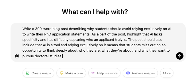Screenshot of ChatGPT prompt: Write a 300-word blog post describing why students should avoid relying exclusively on AI to write their PhD application statements. As a part of the post, highlight that AI lacks specificity and has difficulty capturing who an applicant truly is. The post should also include that AI is a tool and relying exclusively on it means that students miss out on an opportunity to think deeply about who they are, what they're about, and why they want to pursue doctoral studies.