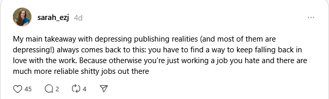 Thread from user sarah_ezj: My main takeaway with depressing publishing realities (and most of them are depressing!) always comes back to this: you have to find a way to keep falling back in love with the work. Because otherwise you’re just working a job you hate and there are much more reliable shitty jobs out there