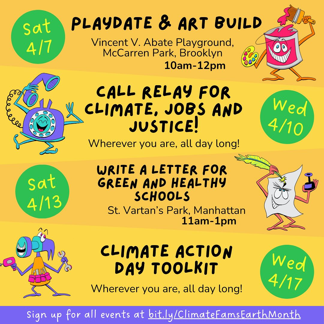May be a doodle of text that says 'sat 4/7 PLAYDATE ART BUILD Vincent V. Abate Playground, McCarren Park, Brooklyn 10am-12pm CALL RELAY FOR CLIMATE, JOBS AND JUSTICE! Wherever you are, all day long! Wed 4/10 sat 4/13 WRITE A LETTER FOR GREEN AND HEALTHY SCHOOLS St. Vartan's Park, Manhattan 11am-1pm CLIMATE ACTION DAY TOOLKIT Wherever you are, all day long! Wed 4/17 Sign up for all events at bit.ly /ClimateFamsEarthMont'