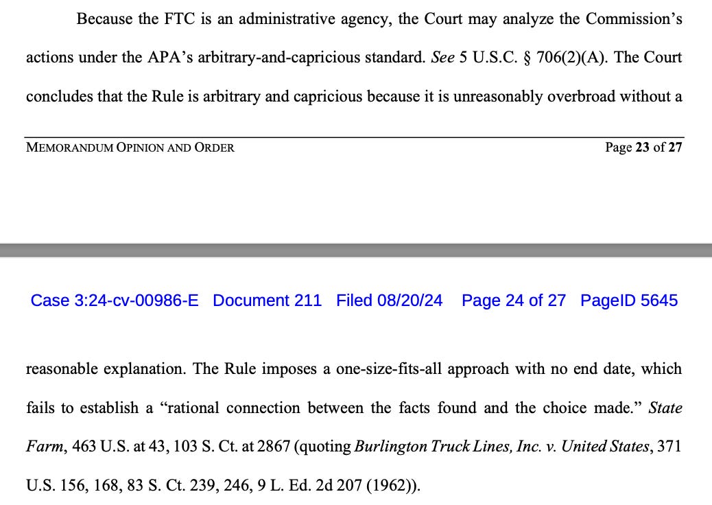 Because the FTC is an administrative agency, the Court may analyze the Commission’s actions under the APA’s arbitrary-and-capricious standard. See 5 U.S.C. § 706(2)(A). The Court concludes that the Rule is arbitrary and capricious because it is unreasonably overbroad without a Case 3:24-cv-00986-E Document 211 Filed 08/20/24 Page 23 of 27 PageID 5644 MEMORANDUM OPINION AND ORDER Page 24 of 27 reasonable explanation. The Rule imposes a one-size-fits-all approach with no end date, which fails to establish a “rational connection between the facts found and the choice made.” State Farm, 463 U.S. at 43, 103 S. Ct. at 2867 (quoting Burlington Truck Lines, Inc. v. United States, 371 U.S. 156, 168, 83 S. Ct. 239, 246, 9 L. Ed. 2d 207 (1962)).