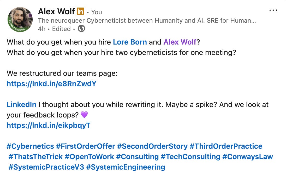 Alex Wolf on LinkedIn: "What do you get when you hire Lore Born and Alex Wolf?   What do you get when your hire two cyberneticists for one meeting? We restructured out teams page: https://systemic.engineering/teams LinkedIn I thought about you while rewriting it. Maybe a spike? And we look at your feedback loops? 💜  https://systemicengineering.substack.com/p/bad-habits-institutional-reality #Cybernetics #FirstOrderOffer #SecondOrderStory #ThirdOrderPractice #ThatsTheTrick #OpenToWork #Consulting #TechConsulting #ConwaysLaw #SystemicPracticeV3 #SystemicEngineering