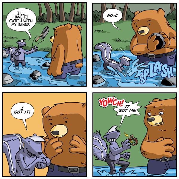 A skunk and a bear are wading in the river. The skunk tosses aside a net and says it will use its hands. The skunk grabs something in the water. The bear watches and says, “Wow.” The skunk says, “I got it.” Then it gets bit on its hand and screams, “Or it got me!”