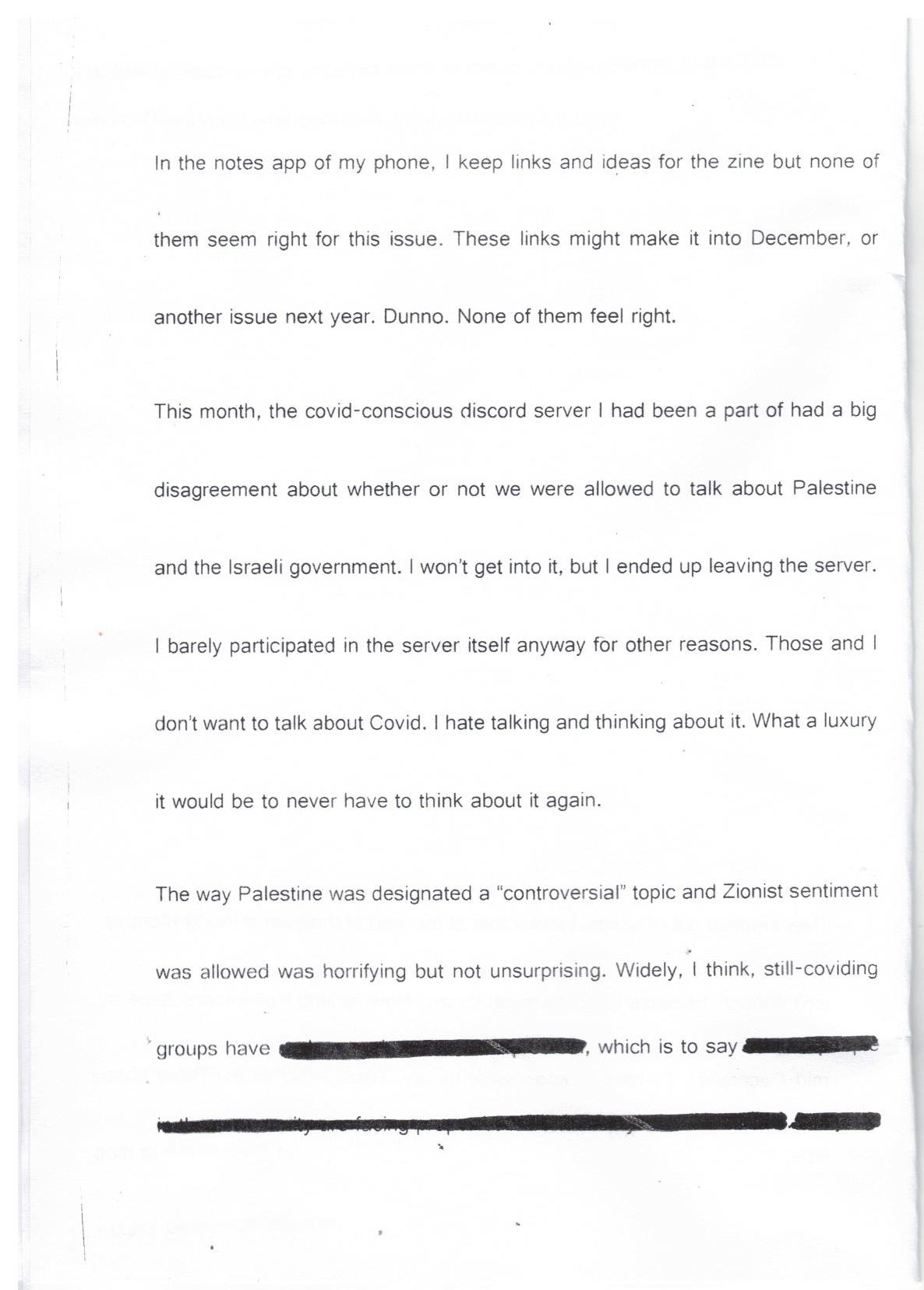 Scanned page, text reads: In the notes app of my phone, I keep links and ideas for the zine but none of them seem right for this issue. These links might make it into December, or another issue next year. Dunno. None of them feel right. This month, the covid-conscious discord server I had been a part of had a big disagreement about whether or not we were allowed to talk about Palestine and the Israeli government. I won’t get into it, but I ended up leaving the server. I barely participated in the server itself anyway for other reasons. Those and I don’t want to talk about Covid. I hate talking and thinking about it. What a luxury it would be to never have to think about it again. The way Palestine was designated a “controversial” topic and Zionist sentiment was allowed was horrifying but not unsurprising. Widely, I think, still-coviding groups have (the text has been scribbled out), which is to say (the text has been scribbled out).