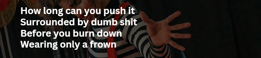 Excerpt from Clown Shoes, the poem: "How long can you push it / Surrounded by dumb shit / Before you burn down / Wearing only a frown" Excerpt from Clown Shoes, the poem: "How long can you push it / Surrounded by dumb shit / Before you burn down / Wearing only a frown"