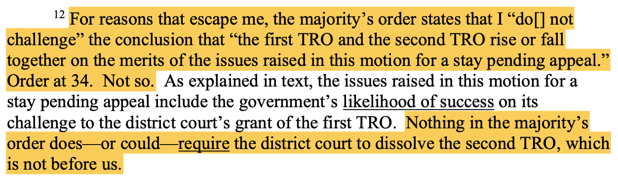 12 For reasons that escape me, the majority’s order states that I “do[] not challenge” the conclusion that “the first TRO and the second TRO rise or fall together on the merits of the issues raised in this motion for a stay pending appeal.” Order at 34. Not so. As explained in text, the issues raised in this motion for a stay pending appeal include the government’s likelihood of success on its challenge to the district court’s grant of the first TRO. Nothing in the majority’s order does—or cou